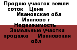 Продаю участок земли 12 соток › Цена ­ 100000-300000 - Ивановская обл., Иваново г. Недвижимость » Земельные участки продажа   . Ивановская обл.